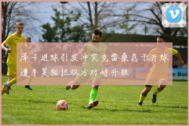 泽卡进球引发冲突克雷桑急于开球遭李昊阻拦双方对峙升级