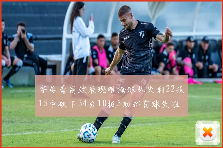 字母哥高效表现难掩球队失利22投15中砍下34分10板5助却罚球失准