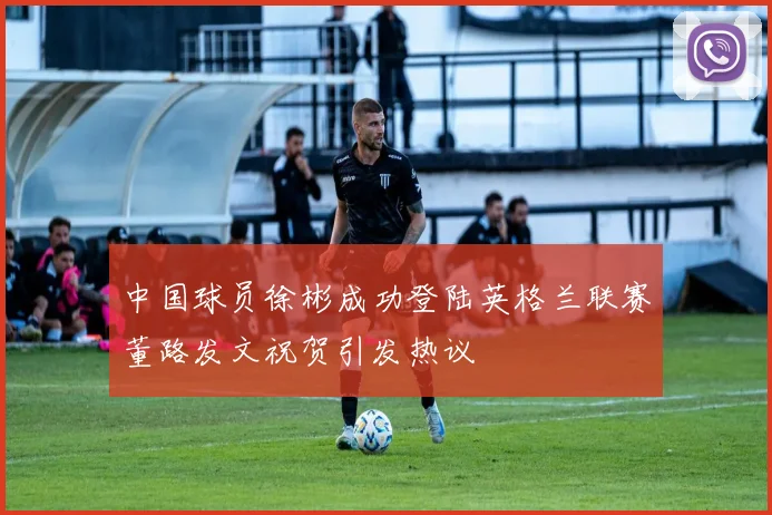 中国球员徐彬成功登陆英格兰联赛董路发文祝贺引发热议
