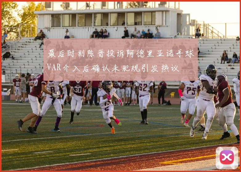 最后时刻陈晋投诉阿德里亚诺手球VAR介入后确认未犯规引发热议