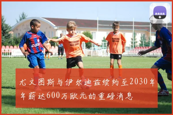 尤文图斯与伊尔迪兹续约至2030年年薪达600万欧元的重磅消息