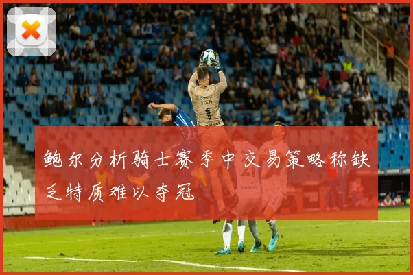 鲍尔分析骑士赛季中交易策略称缺乏特质难以夺冠