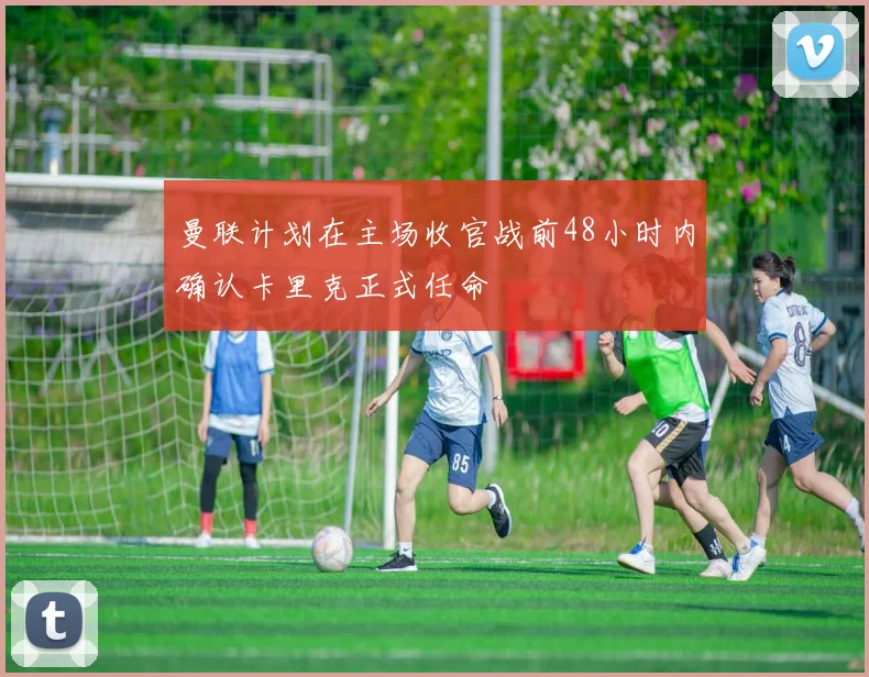 曼联计划在主场收官战前48小时内确认卡里克正式任命