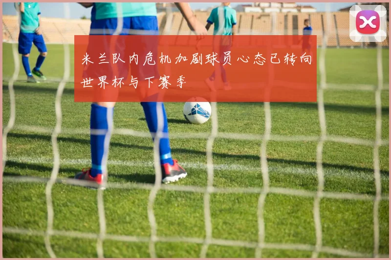 米兰队内危机加剧球员心态已转向世界杯与下赛季