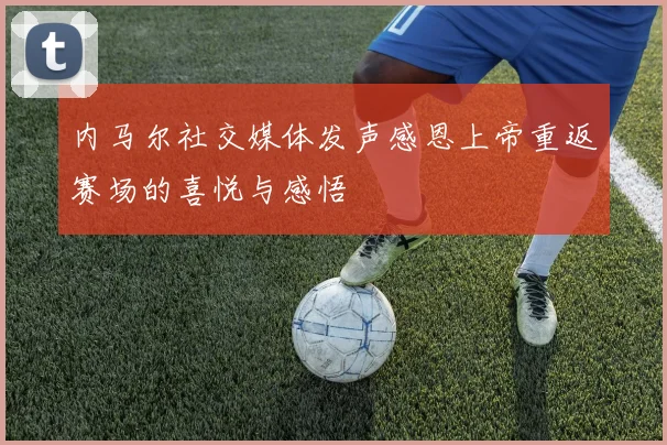 内马尔社交媒体发声感恩上帝重返赛场的喜悦与感悟
