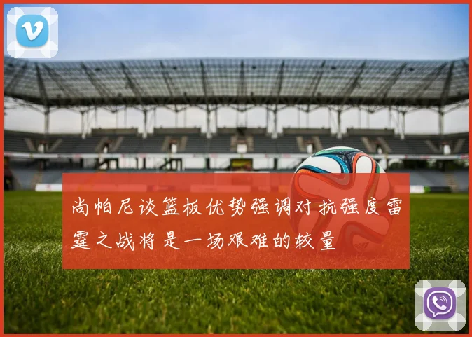 尚帕尼谈篮板优势强调对抗强度雷霆之战将是一场艰难的较量