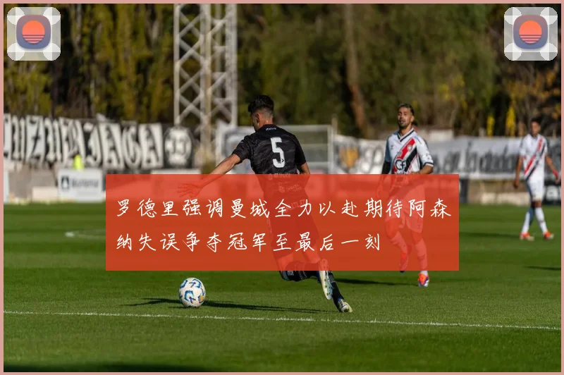 罗德里强调曼城全力以赴期待阿森纳失误争夺冠军至最后一刻