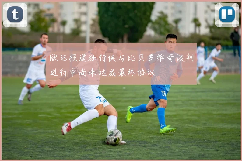 欧记报道独行侠与比贝罗维奇谈判进行中尚未达成最终协议