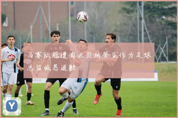 马赛欧冠遭淘汰贝纳蒂亚作为足球总监诚恳道歉
