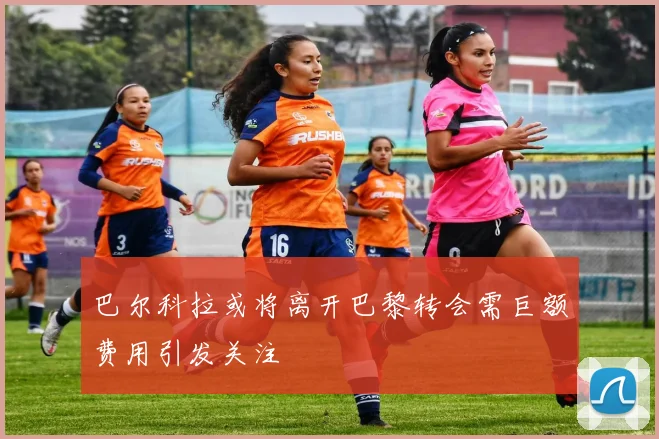 巴尔科拉或将离开巴黎转会需巨额费用引发关注