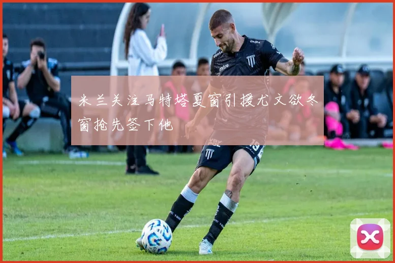 米兰关注马特塔夏窗引援尤文欲冬窗抢先签下他