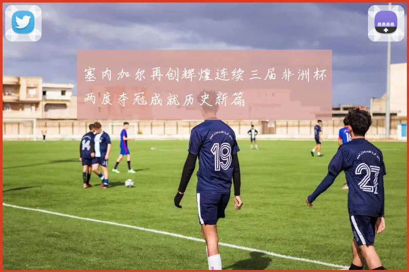 塞内加尔再创辉煌连续三届非洲杯两度夺冠成就历史新篇