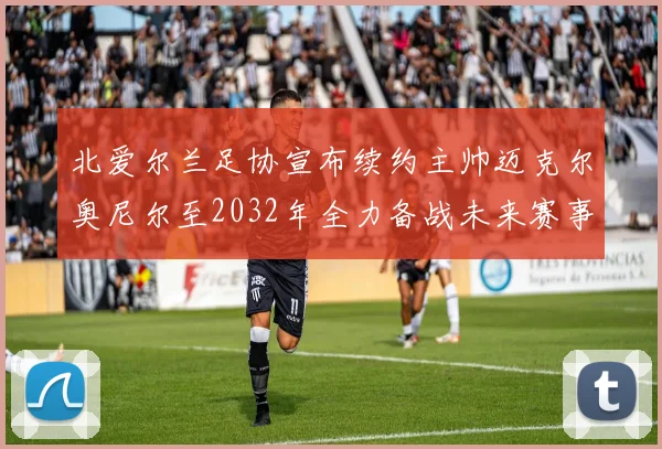 北爱尔兰足协宣布续约主帅迈克尔奥尼尔至2032年全力备战未来赛事